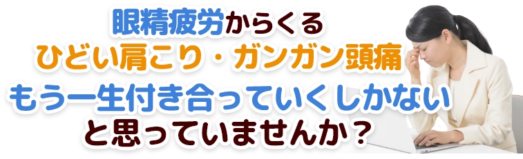 「眼精疲労」からくるひどい肩こり・ガンガン頭痛……、
もう一生付き合っていくしかないと思っていませんか？